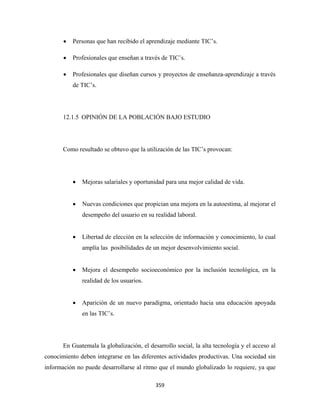 •   Personas que han recibido el aprendizaje mediante TIC’s.

       •   Profesionales que enseñan a través de TIC’s.

       •   Profesionales que diseñan cursos y proyectos de enseñanza-aprendizaje a través
           de TIC’s.




       12.1.5 OPINIÓN DE LA POBLACIÓN BAJO ESTUDIO




       Como resultado se obtuvo que la utilización de las TIC’s provocan:




           •   Mejoras salariales y oportunidad para una mejor calidad de vida.


           •   Nuevas condiciones que propician una mejora en la autoestima, al mejorar el
               desempeño del usuario en su realidad laboral.


           •   Libertad de elección en la selección de información y conocimiento, lo cual
               amplía las posibilidades de un mejor desenvolvimiento social.


           •   Mejora el desempeño socioeconómico por la inclusión tecnológica, en la
               realidad de los usuarios.


           •   Aparición de un nuevo paradigma, orientado hacia una educación apoyada
               en las TIC’s.




       En Guatemala la globalización, el desarrollo social, la alta tecnología y el acceso al
conocimiento deben integrarse en las diferentes actividades productivas. Una sociedad sin
información no puede desarrollarse al ritmo que el mundo globalizado lo requiere, ya que

                                            359 
 
 
