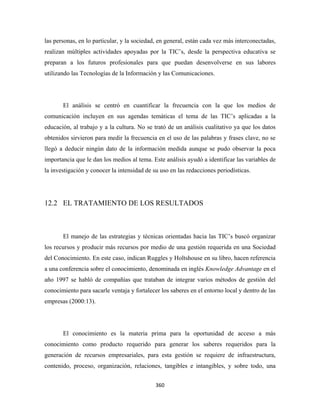 las personas, en lo particular, y la sociedad, en general, están cada vez más interconectadas,
realizan múltiples actividades apoyadas por la TIC’s, desde la perspectiva educativa se
preparan a los futuros profesionales para que puedan desenvolverse en sus labores
utilizando las Tecnologías de la Información y las Comunicaciones.




       El análisis se centró en cuantificar la frecuencia con la que los medios de
comunicación incluyen en sus agendas temáticas el tema de las TIC’s aplicadas a la
educación, al trabajo y a la cultura. No se trató de un análisis cualitativo ya que los datos
obtenidos sirvieron para medir la frecuencia en el uso de las palabras y frases clave, no se
llegó a deducir ningún dato de la información medida aunque se pudo observar la poca
importancia que le dan los medios al tema. Este análisis ayudó a identificar las variables de
la investigación y conocer la intensidad de su uso en las redacciones periodísticas.




12.2 EL TRATAMIENTO DE LOS RESULTADOS



       El manejo de las estrategias y técnicas orientadas hacia las TIC’s buscó organizar
los recursos y producir más recursos por medio de una gestión requerida en una Sociedad
del Conocimiento. En este caso, indican Ruggles y Holtshouse en su libro, hacen referencia
a una conferencia sobre el conocimiento, denominada en inglés Knowledge Advantage en el
año 1997 se habló de compañías que trataban de integrar varios métodos de gestión del
conocimiento para sacarle ventaja y fortalecer los saberes en el entorno local y dentro de las
empresas (2000:13).




       El conocimiento es la materia prima para la oportunidad de acceso a más
conocimiento como producto requerido para generar los saberes requeridos para la
generación de recursos empresariales, para esta gestión se requiere de infraestructura,
contenido, proceso, organización, relaciones, tangibles e intangibles, y sobre todo, una


                                             360 
 
 