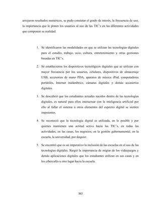 arrojaron resultados numéricos, se pudo constatar el grado de interés, la frecuencia de uso,
la importancia que le ponen los usuarios al uso de las TIC’s en las diferentes actividades
que componen su realidad.




           1. Se identificaron las modalidades en que se utilizan las tecnologías digitales
              para el estudio, trabajo, ocio, cultura, entretenimiento y otras gestiones
              basadas en TIC’s.

           2. Se establecieron los dispositivos tecnológicos digitales que se utilizan con
              mayor frecuencia por los usuarios, celulares, dispositivos de almacenaje
              USB, accesorios de mano PDA, aparatos de música iPod, computadoras
              portátiles, Internet inalámbrico, cámaras digitales y demás accesorios
              digitales.

           3. Se descubrió que los estudiantes actuales nacidos dentro de las tecnologías
              digitales, es natural para ellos interactuar con la inteligencia artificial por
              ello al fallar el sistema u otros elementos del espectro digital se sienten
              impotentes.

           4. Se reconoció que la tecnología digital es utilizada, en lo posible y por
              quienes mantienen una actitud activa hacia las TIC’s, en todas las
              actividades, en las casas, los negocios, en la gestión gubernamental, en la
              escuela, la universidad, por doquier.

           5. Se encontró que es un imperativo la inclusión de las escuelas en el uso de las
              tecnologías digitales. Surgió la importancia de migrar de los videojuegos y
              demás aplicaciones digitales que los estudiantes utilizan en sus casas y en
              los cibercafés u otro lugar hacia la escuela.




                                            362 
 
 