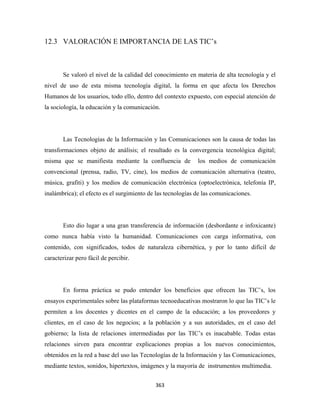 12.3 VALORACIÓN E IMPORTANCIA DE LAS TIC’s



       Se valoró el nivel de la calidad del conocimiento en materia de alta tecnología y el
nivel de uso de esta misma tecnología digital, la forma en que afecta los Derechos
Humanos de los usuarios, todo ello, dentro del contexto expuesto, con especial atención de
la sociología, la educación y la comunicación.




       Las Tecnologías de la Información y las Comunicaciones son la causa de todas las
transformaciones objeto de análisis; el resultado es la convergencia tecnológica digital;
misma que se manifiesta mediante la confluencia de           los medios de comunicación
convencional (prensa, radio, TV, cine), los medios de comunicación alternativa (teatro,
música, grafiti) y los medios de comunicación electrónica (optoelectrónica, telefonía IP,
inalámbrica); el efecto es el surgimiento de las tecnologías de las comunicaciones.




       Esto dio lugar a una gran transferencia de información (desbordante e infoxicante)
como nunca había visto la humanidad. Comunicaciones con carga informativa, con
contenido, con significados, todos de naturaleza cibernética, y por lo tanto difícil de
caracterizar pero fácil de percibir.




       En forma práctica se pudo entender los beneficios que ofrecen las TIC’s, los
ensayos experimentales sobre las plataformas tecnoeducativas mostraron lo que las TIC’s le
permiten a los docentes y dicentes en el campo de la educación; a los proveedores y
clientes, en el caso de los negocios; a la población y a sus autoridades, en el caso del
gobierno; la lista de relaciones intermediadas por las TIC’s es inacabable. Todas estas
relaciones sirven para encontrar explicaciones propias a los nuevos conocimientos,
obtenidos en la red a base del uso las Tecnologías de la Información y las Comunicaciones,
mediante textos, sonidos, hipertextos, imágenes y la mayoría de instrumentos multimedia.


                                            363 
 
 