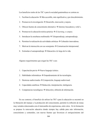Los beneficios reales de las TIC’s para la sociedad guatemalteca se centran en:

       1. Facilitan la educación     Más accesible, más significativa y por descubrimiento.

       2. Promueven la investigación      Desarrollo, innovación y mejora.

       3. Ofrecen fuentes de conocimiento alternativo         Internet, buscadores y wiki’s.

       4. Promueven la educación teórica-práctica      E-learning, e-campus.

       5. Introducen la enseñanza multimedia       Teleaprendizaje, autoaprendizaje.

       6. Permiten la realización de actividades artísticas      Culturales innovadoras.

       7. Motivan la interacción con sus semejantes      Comunicación interpersonal.

       8. Estimulan el autoaprendizaje      Educación a lo largo de la vida.




       Algunos requerimientos que exigen las TIC’s son:




       1. Capacitación previa      Nuevo lenguaje icónico.

       2. Habilidades informáticas      Empoderamiento de las tecnologías.

       3. Destrezas audiovisuales     Composición, lenguaje audiovisual.

       4. Capacidades analíticas     Deducción, interpretación, inteligencia.

       5. Competencias tecnológicas       Selección y difusión de información.




       En ese contexto, el beneficio de utilizar las TIC’s para la educación se encontró en
la liberación del manejo y la producción del conocimiento, permitió la reflexión de temas
muy variados relacionados con el intercambio de experiencias, entre otros. En la formación
se propuso la renovación educativa donde siempre hay cabida para más información,
conocimiento y contenidos, con nuevas fuentes que favorecen el enriquecimiento del
                                            364 
 
 