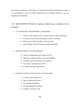 conocimiento, facilitando y motivando a los estudiantes de educación secundaria su ingreso
a la universidad, lo que les permite desenvolverse con dominio temático y con sus
competencias fortalecidas.




12.4 REFLEXIONES FINALES: Aspectos analíticos que se deducen de los
resultados

    • LA TECNOLOGÍA TRANSFORMA LA REALIDAD

              •    Todos los entrevistados tienen y utilizan más de un correo electrónico.
              •    La mayoría usan Internet para trabajar, estudiar y socializar.
              •    Indican que es señal de progreso y de innovación.
              •    Ahorra tiempo y facilita el acceso a mucha información.



    • LOS QUE TEMEN A LA TECNOLOGÍA

               •   Temen a la dependencia que causan las TIC’s.
               •   Opinan que cambia la cultura, pero no la identidad.
               •   Coinciden que hay resistencia a los cambios.
               •   Se resisten a capacitarse en las TIC’s.
               •   Se oponen aprender inglés técnico.



    • LOS QUE VEN UNA VENTAJA EN LA TECNOLOGÍA

               •   La utilizan para comunicarse.
               •   Hacen compras por Internet.
               •   Les preocupa la piratería.
               •   Ven oportunidades de mejorar.
               •   Facilitan y mejoran la vida.



                                             365 
 
 