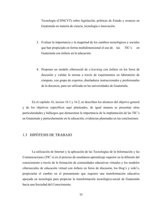 Tecnología (CONCYT) sobre legislación, políticas de Estado y avances en
              Guatemala en materia de ciencia, tecnología e innovación.




          3. Evaluar la importancia y la magnitud de los cambios tecnológicos y sociales
              que han propiciado en forma multidimensional el uso de      las    TIC’s    en
              Guatemala con énfasis en la educación.




          4. Proponer un modelo cibersocial de e-learning con énfasis en los foros de
              discusión y validar la misma a través de experimentos en laboratorio de
              cómputo, con grupo de expertos, diseñadores instruccionales y profesionales
              de la docencia, para ser utilizada en las universidades de Guatemala.




       En el capítulo 16, incisos 16.1 y 16.2, se describen los alcances del objetivo general
y de los objetivos específicos aquí planteados, de igual manera se presentan otras
particularidades y hallazgos que demuestran la importancia de la implantación de las TIC’s
en Guatemala y particularmente en la educación, evidencias plasmadas en las conclusiones.




1.3 HIPÓTESIS DE TRABAJO



       La utilización de Internet y la aplicación de las Tecnologías de la Información y las
Comunicaciones (TIC´s) en el proceso de enseñanza-aprendizaje superior en la difusión del
conocimiento a través de la formación de comunidades educativas virtuales y los modelos
cibersociales de educación virtual con énfasis en foros de discusión, los blog’s y wiki’s,
propiciarán el cambio en el pensamiento que requiere una transformación educativa
apoyada en tecnología para propiciar la transformación tecnológico-social de Guatemala
hacia una Sociedad del Conocimiento.


                                             15 
 
 