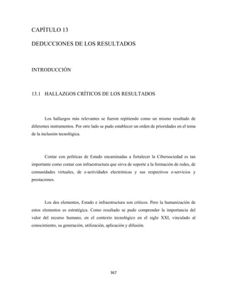 CAPÍTULO 13

DEDUCCIONES DE LOS RESULTADOS



INTRODUCCIÓN



13.1 HALLAZGOS CRÍTICOS DE LOS RESULTADOS



       Los hallazgos más relevantes se fueron repitiendo como un mismo resultado de
diferentes instrumentos. Por otro lado se pudo establecer un orden de prioridades en el tema
de la inclusión tecnológica.




       Contar con políticas de Estado encaminadas a fortalecer la Cibersociedad es tan
importante como contar con infraestructura que sirva de soporte a la formación de redes, de
comunidades virtuales, de e-actividades electrónicas y sus respectivos e-servicios y
prestaciones.




       Los dos elementos, Estado e infraestructura son críticos. Pero la humanización de
estos elementos es estratégica. Como resultado se pudo comprender la importancia del
valor del recurso humano, en el contexto tecnológico en el siglo XXI, vinculado al
conocimiento, su generación, utilización, aplicación y difusión.




                                            367 
 
 