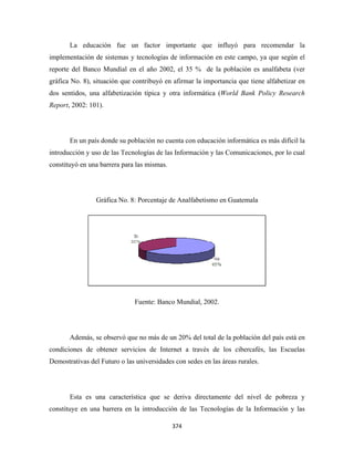 La educación fue u factor importante que influy para re
                        un                           yó      ecomendar la
implem
     mentación de sistemas y tecnología de información en est campo, ya que según el
               d                      as                    te        a
reporte del Banco Mundial e el año 20
      e         o         en        002, el 35 % de la pob
                                                         blación es a
                                                                    analfabeta (v
                                                                                ver
gráfica No. 8), sit
      a           tuación que contribuyó e afirmar la importancia que tiene alfabetizar en
                                         en         a
dos se
     entidos, una alfabetizac
                a           ción típica y otra inform
                                                    mática (Wor Bank Po
                                                              rld     olicy Resear
                                                                                 rch
Repor 2002: 101).
    rt,




       En un país donde su po
                            oblación no cuenta con e
                                                   educación in
                                                              nformática es más difícil la
                                                                          s           l
introdu
      ucción y uso de las Tecn
                 o           nologías de l Informac
                                         las      ción y las Co
                                                              omunicacion por lo cu
                                                                        nes,      ual
constit
      tuyó en una barrera para las mismas.
                             a




                Gráfica No. 8 Porcentaje de Analfab
                G           8:         e          betismo en G
                                                             Guatemala




                              Fuente: Ban Mundial, 2002.
                                        nco




       Además, se observó qu no más de un 20% de total de la población d país está en
                e          ue        e         el                      del
condic
     ciones de obtener serv
               o          vicios de In
                                     nternet a tra
                                                 avés de los cibercafés, las Escuel
                                                                       ,          las
Demostrativas del Futuro o las universidad con sede en las área rurales.
                l            s           des      es          as




       Esta es un caracterí
                na        ística que s deriva directamente del nivel de pobreza y
                                     se
      tuye en una barrera en la introducción de las Tecnologías de la Info
constit         a                                             s          ormación y l
                                                                                    las

                                             374 
 
 