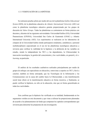 1.3.1 VERIFICACIÓN DE LA HIPÓTESIS




       Se realizaron pruebas piloto por medio del uso de la plataforma Galileo Educational
System (GES), de la plataforma educativa de Atlantic International University (AIU) así
como la plataforma tecnológica educativa gratuita proporcionada por los grupos de
discusión de Yahoo Groups. Todas las plataformas se contrastaron en forma práctica con
docentes y dicentes de las siguientes universidades: Universidad Galileo (UG), Universidad
Panamericana (UPANA), Universidad San Carlos de Guatemala (USAC) y Atlantic
International University (AIU). Los experimentos se realizaron en los laboratorios de
cómputo de la Universidad Galileo donde participaron estudiantes, catedráticos y personal
multidisciplinario especializado en el uso de las plataformas tecnológicas educativas y
sirvieron para verificar la viabilidad de la hipótesis y la definición de las variables en
estudio, siendo la independiente las TIC’s y las dependientes, la Cibersociedad, la
innovación tecnológica, la gestión del conocimiento y las e-actividades, en general y el e-
learning, en particular.




       El análisis de los resultados cualitativos realizados principalmente por medio de
grupos de enfoque con especialistas en educación y entrevistas a expertos en TIC’s, llevó a
concluir, también en forma anticipada, que las Tecnologías de la Información y las
Comunicaciones son la causa del cambio hacia la Cibersociedad, y esta transformación
social tiene efecto en la transformación educativa en forma recursiva, y finalmente, se
puedo verificar la hipótesis, no sólo en la educación, sino que en forma generalizada en
todas las e-actividades.




       Esto confirma que la hipótesis fue verificada en su totalidad, fundamentada en los
argumentos vertidos en este documento y que viene a reforzar las proposiciones plasmadas
de acuerdo a los planteamientos de fondo que componen los capítulos correspondientes que
sirvieron para demostrar las propuestas de esta investigación.


                                             16 
 
 