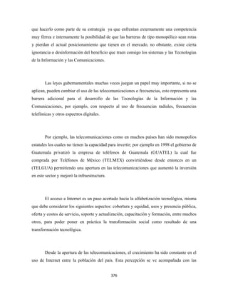 que hacerlo como parte de su estrategia ya que enfrentan externamente una competencia
muy férrea e internamente la posibilidad de que las barreras de tipo monopólico sean rotas
y pierdan el actual posicionamiento que tienen en el mercado, no obstante, existe cierta
ignorancia o desinformación del beneficio que traen consigo los sistemas y las Tecnologías
de la Información y las Comunicaciones.




       Las leyes gubernamentales muchas veces juegan un papel muy importante, si no se
aplican, pueden cambiar el uso de las telecomunicaciones o frecuencias, esto representa una
barrera adicional para el desarrollo de las Tecnologías de la Información y las
Comunicaciones, por ejemplo, con respecto al uso de frecuencias radiales, frecuencias
telefónicas y otros espectros digitales.




       Por ejemplo, las telecomunicaciones como en muchos países han sido monopolios
estatales los cuales no tienen la capacidad para invertir; por ejemplo en 1998 el gobierno de
Guatemala privatizó la empresa de teléfonos de Guatemala (GUATEL) la cual fue
comprada por Teléfonos de México (TELMEX) convirtiéndose desde entonces en un
(TELGUA) permitiendo una apertura en las telecomunicaciones que aumentó la inversión
en este sector y mejoró la infraestructura.




       El acceso a Internet es un paso acertado hacia la alfabetización tecnológica, misma
que debe considerar los siguientes aspectos: cobertura y equidad, usos y presencia pública,
oferta y costos de servicio, soporte y actualización, capacitación y formación, entre muchos
otros, para poder poner en práctica la transformación social como resultado de una
transformación tecnológica.




       Desde la apertura de las telecomunicaciones, el crecimiento ha sido constante en el
uso de Internet entre la población del país. Esta percepción se ve acompañada con las


                                              376 
 
 