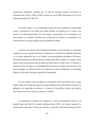 estimaciones disponibles: mientras que en 1996 las personas usuarias de Internet se
estimaban entre 4.400 y 5.000, en 2002 se estimó en unas 65.000, equivalente al 0.7% de la
población del país (SIT, 2003:24).




       Al mismo tiempo, y al ser Guatemala un país con serios problemas de desigualdad
social y económica, es de esperar que dichas brechas se ensanchen en el acceso a los
servicios de telecomunicaciones. Por ello aunque la percepción es de crecimiento, los
entrevistados (ver capítulo 3) indican que el desarrollo de Internet en Guatemala se ha
concentrado en los sectores medios altos de la población urbana.




       Asimismo, el contraste entre Ciudad de Guatemala y el resto del país es sumamente
marcado, por lo que se pudo afirmar que el Internet no existe fuera de ciudad de Guatemala
en la misma proporción que en la Capital (www.monografias.com/trabajos15/sistemas-
informacion-guatemala/sistemas-informacion-guatemala.shtml) además se pueden hacer
algunas otras aseveraciones como la diferencia básica (entre el medio rural y el urbano) es
el tipo de acceso, de enlace, y de mentalidad de las personas. En ambos casos el sector rural
tiene desventaja. La población fuera de la Capital está menos sensibilizada a la tecnología
digital y en los enlaces hay poca capacidad de transmisión.




       En este sentido, existe una deuda con la equidad social. Esto último está, en gran
medida, dado por la brecha que genera un gran dinamismo de la oferta hacia sectores de la
población con capacidad de consumo, y el rezago de las políticas sociales que podrían
hacer llegar esta oferta a sectores y grupos no rentables.




       La estimación en relación con el ingreso per cápita en Guatemala lo ubicó en el
segundo lugar más bajo de la región centroamericana (5,94%, del ingreso mensual. La
estimación se realizó para 30 horas de conexión, y equivalía a US$ 60 (incluyendo 5.69 de


                                              377 
 
 