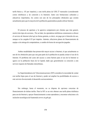 tarifa básica y .03 por impulso), a una tarifa plena de US$ 27 mensuales (considerando
costos telefónicos y de conexión a la Internet). Junto con limitaciones culturales y
educativas importantes, los costos son uno de los principales obstáculos que existen
actualmente para que la mayoría de la población guatemalteca pueda utilizar Internet.




       El proceso de apertura y la agresiva competencia por clientes que ésta generó,
motivó dos tipos de acciones. Por un lado, las operadoras telefónicas comenzaron a ofrecer
el servicio de Internet (dial-up) en forma gratuita, es decir, sin pago por el derecho de uso,
aunque se les cargaba 0.35 por impulso. Además, ofrecieron planes de financiamiento de
equipo o de entrega de computadoras, a cambio de horas de navegación pagadas.




       Ambas modalidades han promovido mayor acceso a Internet, el que actualmente es
uno de los obstáculos para que una gran parte de la población no pueda costear el uso de la
Internet. El problema del costo del acceso a como barrera para el uso de la Internet se
agrava en la población fuera de la Capital, dado que generalmente su conexión a este
servicio requiere de llamadas interurbanas.




       La Superintendencia de Telecomunicaciones (SIT) considera la necesidad de contar
con tarifas bajas para el uso de Internet y poder así ampliar las posibilidades de acceso a
este servicio favoreciendo el desarrollo socioeconómico.




       Sin embargo, hasta el momento, no se dispone de opciones concretas de
financiamiento de dichas tarifas. Para la SIT es un reto obtener una tarifa plana telefónica
para uso de Internet y apoyar financieramente a estas operadoras y encontrar soluciones a la
inclusión tecnológica de Guatemala (www.sit.gob.gt).




                                              378 
 
 
