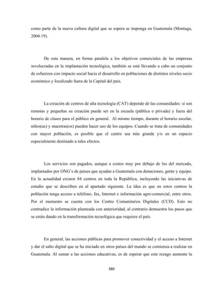 como parte de la nueva cultura digital que se espera se imponga en Guatemala (Montagu,
2004:19).




       De esta manera, en forma paralela a los objetivos comerciales de las empresas
involucradas en la implantación tecnológica, también se está llevando a cabo un conjunto
de esfuerzos con impacto social hacia el desarrollo en poblaciones de distintos niveles socio
económico y localizado fuera de la Capital del país.




       La creación de centros de alta tecnología (CAT) depende de las comunidades: sí son
remotas y pequeñas su creación puede ser en la escuela (pública o privada) y fuera del
horario de clases para el público en general. Al mismo tiempo, durante el horario escolar,
niños(as) y maestras(os) pueden hacer uso de los equipos. Cuando se trata de comunidades
con mayor población, es posible que el centro sea más grande y/o en un espacio
especialmente destinado a tales efectos.




       Los servicios son pagados, aunque a costos muy por debajo de los del mercado,
implantados por ONG’s de países que ayudan a Guatemala con donaciones, gente y equipo.
En la actualidad existen 84 centros en toda la República, incluyendo las iniciativas de
estudio que se describen en al apartado siguiente. La idea es que en estos centros la
población tenga acceso a teléfono, fax, Internet e información agro-comercial, entre otros.
Por el momento se cuenta con los Centro Comunitarios Digitales (CCD). Esto no
contradice la información planteada con anterioridad, al contrario demuestra los pasos que
se están dando en la transformación tecnológica que requiere el país.




       En general, las acciones públicas para promover conectividad y el acceso a Internet
y dar el salto digital que se ha iniciado en otros países del mundo se comienza a realizar en
Guatemala. Al sumar a las acciones educativas, es de esperar que este rezago aumente la


                                            380 
 
 