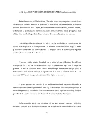 13.3.2 VALORES PERCIBIDOS POR LOS USUARIOS: Educación pública




       Hasta el momento, el Ministerio de Educación no es un protagonista en materia de
desarrollo de Internet. Aunque se menciona la instalación de computadoras en algunas
escuelas públicas fuera de la Capital, Escuelas Demostrativas del Futuro, escuelas abiertas,
distribución de computadoras entre los maestros; este esfuerzo no habría prosperado más
allá de dicha instalación por falta de capacitación del personal docente involucrado.




       La transformación tecnológica dio inicio con la instalación de computadoras en
quince escuelas públicas de nivel primario. Las acciones fueron parte de un proyecto piloto
y financiado con fondos del Banco Mundial. El proyecto sirvió de ejemplo para expandir
esta transformación en toda la República.




       Existe una entidad pública financiada por el sector privado, el Instituto Tecnológico
de Capacitación INTECAP, que desarrolla acciones de capacitación a personal de empresas
privadas. Se trata de cursos de buena calidad. Sin embargo, no se reporta en qué grado la
formación de este instituto incluye la capacitación en el uso de Internet, hasta el 18 de
marzo del 2009 con la inauguración de su edificio digital en la zona 4.




       El sector privado, en cambio, sí ha venido desarrollando acciones destinadas a
incorporar el uso de la computadora en general y de Internet en particular, como parte de la
enseñanza primaria y secundaria. Estas iniciativas han tenido lugar en escuelas y colegios
privados de la Capital aunque no tan claramente fuera de Ciudad de Guatemala.




       En la actualidad existe una iniciativa privada para enlazar escuelas y colegios,
entidad orientada a desarrollar programas con uso de tecnologías en materia educativa. Por


                                             383 
 
 
