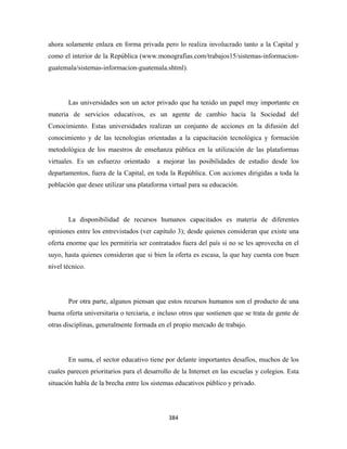 ahora solamente enlaza en forma privada pero lo realiza involucrado tanto a la Capital y
como el interior de la República (www.monografias.com/trabajos15/sistemas-informacion-
guatemala/sistemas-informacion-guatemala.shtml).




       Las universidades son un actor privado que ha tenido un papel muy importante en
materia de servicios educativos, es un agente de cambio hacia la Sociedad del
Conocimiento. Estas universidades realizan un conjunto de acciones en la difusión del
conocimiento y de las tecnologías orientadas a la capacitación tecnológica y formación
metodológica de los maestros de enseñanza pública en la utilización de las plataformas
virtuales. Es un esfuerzo orientado     a mejorar las posibilidades de estudio desde los
departamentos, fuera de la Capital, en toda la República. Con acciones dirigidas a toda la
población que desee utilizar una plataforma virtual para su educación.




       La disponibilidad de recursos humanos capacitados es materia de diferentes
opiniones entre los entrevistados (ver capítulo 3); desde quienes consideran que existe una
oferta enorme que les permitiría ser contratados fuera del país si no se les aprovecha en el
suyo, hasta quienes consideran que si bien la oferta es escasa, la que hay cuenta con buen
nivel técnico.




       Por otra parte, algunos piensan que estos recursos humanos son el producto de una
buena oferta universitaria o terciaria, e incluso otros que sostienen que se trata de gente de
otras disciplinas, generalmente formada en el propio mercado de trabajo.




       En suma, el sector educativo tiene por delante importantes desafíos, muchos de los
cuales parecen prioritarios para el desarrollo de la Internet en las escuelas y colegios. Esta
situación habla de la brecha entre los sistemas educativos público y privado.




                                             384 
 
 