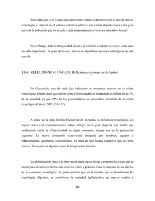 Está claro que si el Estado estuviera promoviendo el desarrollo por el uso de nuevas
tecnologías e Internet en el sistema educativo público, aún estaría dejando fuera a una gran
parte de la población que no accede o deja tempranamente el sistema educativo formal.




       Sin embargo, dada la desigualdad social y económica existente en el país, esto sería
un salto importante. A pesar de lo cual, aún no se identifican acciones estratégicas en este
sentido.




13.4 REFLEXIONES FINALES: Reflexiones personales del autor



       En Guatemala, uno de cada diez habitantes se encuentra inmerso en la esfera
tecnológica. Quiere decir que hablar sobre Cibersociedad en Guatemala es hablar de un 7%
de la sociedad, ya que 93% de los guatemaltecos se encuentran excluidos de la esfera
tecnológica (Finkel, 2005:133-137).




       A pesar de la gran Brecha Digital recién expuesta, la influencia tecnológica del
sector cibersocial económicamente activo influye en la gran mayoría que tendrá que
evolucionar hacia la Cibersociedad en algún momento, aunque sea en la generación
siguiente. La nueva dimensión tecno-social integrada por hombres, equipos e
infraestructura, generando conocimiento. Se trata de una fuerza expansiva que no tiene
límites. Traspasan, en algunos casos, la imaginación humana.




       La globalización junto a la innovación tecnológica obliga a repensar las cosas que se
hacen para hacerlas en forma más sencilla, veloz y práctica. Esto es muestra de los efectos
de la evolución tecnológica. Se pudo concluir que en la medida que se transforman las
tecnologías digitales, se transforma la sociedad (reflejándose en nuevos modos y


                                            385 
 
 