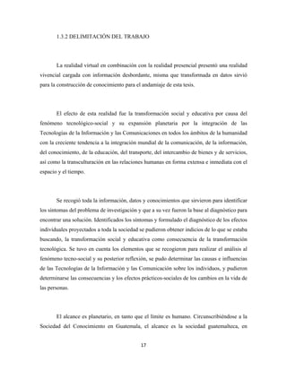 1.3.2 DELIMITACIÓN DEL TRABAJO




       La realidad virtual en combinación con la realidad presencial presentó una realidad
vivencial cargada con información desbordante, misma que transformada en datos sirvió
para la construcción de conocimiento para el andamiaje de esta tesis.




       El efecto de esta realidad fue la transformación social y educativa por causa del
fenómeno tecnológico-social y su expansión planetaria por la integración de las
Tecnologías de la Información y las Comunicaciones en todos los ámbitos de la humanidad
con la creciente tendencia a la integración mundial de la comunicación, de la información,
del conocimiento, de la educación, del transporte, del intercambio de bienes y de servicios,
así como la transculturación en las relaciones humanas en forma extensa e inmediata con el
espacio y el tiempo.




       Se recogió toda la información, datos y conocimientos que sirvieron para identificar
los síntomas del problema de investigación y que a su vez fueron la base al diagnóstico para
encontrar una solución. Identificados los síntomas y formulado el diagnóstico de los efectos
individuales proyectados a toda la sociedad se pudieron obtener indicios de lo que se estaba
buscando, la transformación social y educativa como consecuencia de la transformación
tecnológica. Se tuvo en cuenta los elementos que se recogieron para realizar el análisis al
fenómeno tecno-social y su posterior reflexión, se pudo determinar las causas e influencias
de las Tecnologías de la Información y las Comunicación sobre los individuos, y pudieron
determinarse las consecuencias y los efectos prácticos-sociales de los cambios en la vida de
las personas.




       El alcance es planetario, en tanto que el límite es humano. Circunscribiéndose a la
Sociedad del Conocimiento en Guatemala, el alcance es la sociedad guatemalteca, en


                                             17 
 
 