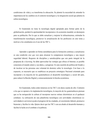 condiciones de vida) y se transforma la educación. Se planteó la necesidad de entender la
importancia de los cambios en el contexto tecnológico y la integración social que plantea la
esfera tecnológica.




       Si Guatemala no tiene la tecnología digital apropiada para formar parte de la
globalización, perderá la oportunidad de incorporarse a la economía mundial, en desmejora
para su población. Por lo que se debe actualizar y mejorar la infraestructura, estimular la
transformación tecnológica, promover la actualización de los profesores en este tema y
motivar a los estudiantes en el uso de las TIC’s.




       Aprender a aprender en forma autodidacta para la formación continua y actualizarse
es una condición sine que non para alcanzar la competencia tecnológica y una mayor
seguridad laboral. Requiere de disciplina y autodisciplina que son parte integral de la
propuesta de e-learning. Se debe aprovechar las ventajas que ofrece el Internet, es posible
conectarse al mundo entero y sus datos, y progresar. Es una cuestión de política de Estado y
de inculcar en las personas una voluntad de dominio sobre la tecnología. Con base a lo
expuesto, es necesario que se establezca un proyecto estratégico Nacional orientado para
incorporar a la mayoría de los guatemaltecos al desarrollo tecnológico y social del país,
para reducir la Brecha Digital y consecuentemente la brecha económica.




       En Guatemala, todos están inmersos en las TIC’s sin darse cuenta de ello. Contrario
a los que se oponen a la implantación tecnológica, la mayoría de los guatemaltecos piensan
que se ha enriquecido la cultura al incorporar nuevas rutinas electrónicas en el quehacer
cotidiano. La utilización de una plataforma tecnológica con actividades electrónicas (e-
actividades/e-servicios) ayuda al progreso de las ciudades, al crecimiento laboral, promueve
bienestar y facilita la vida. Quiere decir que las TIC’s son un aliado al desarrollo humano y
facilita la lucha en el combate a la pobreza.




                                                386 
 
 