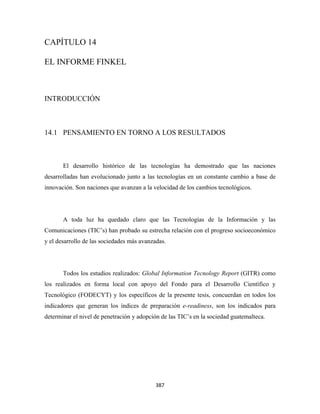CAPÍTULO 14

EL INFORME FINKEL



INTRODUCCIÓN



14.1 PENSAMIENTO EN TORNO A LOS RESULTADOS



       El desarrollo histórico de las tecnologías ha demostrado que las naciones
desarrolladas han evolucionado junto a las tecnologías en un constante cambio a base de
innovación. Son naciones que avanzan a la velocidad de los cambios tecnológicos.




       A toda luz ha quedado claro que las Tecnologías de la Información y las
Comunicaciones (TIC’s) han probado su estrecha relación con el progreso socioeconómico
y el desarrollo de las sociedades más avanzadas.




       Todos los estudios realizados: Global Information Tecnology Report (GITR) como
los realizados en forma local con apoyo del Fondo para el Desarrollo Científico y
Tecnológico (FODECYT) y los específicos de la presente tesis, concuerdan en todos los
indicadores que generan los índices de preparación e-readiness, son los indicados para
determinar el nivel de penetración y adopción de las TIC’s en la sociedad guatemalteca.




                                           387 
 
 