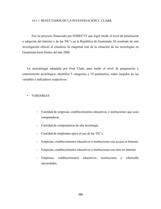 14.1.1 RESULTADOS DE LA INVESTIGACIÓN F. CLARK



        Fue un proyecto financiado por FODECYT que logró medir el nivel de penetración
y adopción del Internet y de las TIC’s en la República de Guatemala. El resultado de esta
investigación ofreció al estudioso la magnitud real de la situación de las tecnologías en
Guatemala hasta finales del año 2006.




    La metodología adoptada por Fred Clark, para medir el nivel de preparación y
conocimiento tecnológico, identifica 5 categorías y 19 parámetros, todos surgidos de las
variables e indicadores respectivos:




    •   VARIABLES




           –   Cantidad de empresas, establecimientos educativos o instituciones que usan
               computadoras.

           –   Cantidad de computadoras de alta tecnología.

           –   Cantidad de empleados aptos al uso de las TIC’s.

           –   Empresas, establecimientos educativos o instituciones con acceso al Internet.

           –   Empresas, establecimientos educativos o instituciones con sitio en Internet.

           –   Empresas,      establecimientos   educativos,   instituciones   y   cibercafés
               encuestados.




                                             388 
 
 