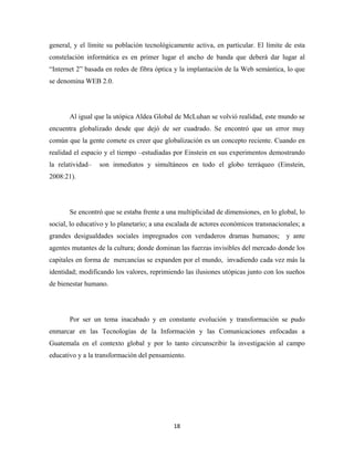 general, y el límite su población tecnológicamente activa, en particular. El límite de esta
constelación informática es en primer lugar el ancho de banda que deberá dar lugar al
“Internet 2” basada en redes de fibra óptica y la implantación de la Web semántica, lo que
se denomina WEB 2.0.




       Al igual que la utópica Aldea Global de McLuhan se volvió realidad, este mundo se
encuentra globalizado desde que dejó de ser cuadrado. Se encontró que un error muy
común que la gente comete es creer que globalización es un concepto reciente. Cuando en
realidad el espacio y el tiempo –estudiadas por Einstein en sus experimentos demostrando
la relatividad–   son inmediatos y simultáneos en todo el globo terráqueo (Einstein,
2008:21).




       Se encontró que se estaba frente a una multiplicidad de dimensiones, en lo global, lo
social, lo educativo y lo planetario; a una escalada de actores económicos transnacionales; a
grandes desigualdades sociales impregnados con verdaderos dramas humanos;             y ante
agentes mutantes de la cultura; donde dominan las fuerzas invisibles del mercado donde los
capitales en forma de mercancías se expanden por el mundo, invadiendo cada vez más la
identidad; modificando los valores, reprimiendo las ilusiones utópicas junto con los sueños
de bienestar humano.




       Por ser un tema inacabado y en constante evolución y transformación se pudo
enmarcar en las Tecnologías de la Información y las Comunicaciones enfocadas a
Guatemala en el contexto global y por lo tanto circunscribir la investigación al campo
educativo y a la transformación del pensamiento.




                                             18 
 
 