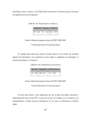 tecnológica como e-readiness. El GITR (Global Information Technology Report) reconoce
tres grandes áreas de investigación:



                       Tabla No. 45: Preparación (e-readiness)

                              Individual Negocios Gobierno

                              89 – 4.81    71 – 4.26   82 – 3.79




                  Fuente: Elaboración propia en base al GITR* 2008-2009.

                          * Global Information Technology Report




         El segundo gran factor que incide en forma directa en los niveles de inclusión
digital está relacionado a las condiciones en los cuales se implantan las tecnologías, el
entorno tecnológico y la situación:

                          Tabla No. 46: Condiciones (environment)

                           Mercado Regulación Infraestructura

                           54 – 4.05   104 -3.52     117 – 2.05



                  Fuente: Elaboración propia en base al GITR* 2008-2009.

                          * Global Information Technology Report




         El tercer gran factor, y muy importante, por ser la parte innovadora, ejecutora e
implementación activa de las TIC’s a través de su uso en el trabajo, en los estudios, en el
entretenimiento y demás servicios electrónicos. Es así como su utilización se clasifica
según:


                                              401 
 
 
