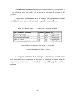 El tercer factor se encuentra relacionado con la utilización de las tecnologías TIC’s
y sus indicadores estar relacionados con las categorías individual, de negocios y del
gobierno.

       El indicador del uso y aplicación de las TIC´s a nivel individual demuestra una gran
debilidad en lo que se relaciona a la tenencia de computadora o acceso a Internet.




            Tabla No. 54: Indicadores TIC´s sobre el uso y aplicación individual

      Uso y aplicación individual              Ranking     Calificación
      Suscripción a celular                    68          76.01 x c/100 habitantes
      Tenencia de computador                   101         2.08 x c/100 habitantes
      Suscripción banda ancha                  96          0.22 x c/100 habitantes
      Usuarios Internet                        93          10.22 x c/100 habitantes
      Ancho de banda y tráfico internacional   83          0.56 x c/10000 habitantes


                 Fuente: Elaboración propia en base al GITR* 2008-2009.

                         * Global Information Technology Report




       En los negocios la utilización de las tecnologías se encuentra más difundida que en
otros sectores de interés, no obstante se debe tener en cuenta que no todo el sector de
negocios se encuentra inmerso en las tecnologías, en especial las pequeñas y medianas
empresas.




                                            407 
 
 