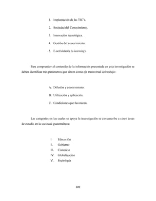 1. Implantación de las TIC’s.

                      2. Sociedad del Conocimiento.

                      3. Innovación tecnológica.

                      4. Gestión del conocimiento.

                      5. E-actividades (e-learning).




       Para comprender el contenido de la información presentada en esta investigación se
deben identificar tres parámetros que sirven como eje transversal del trabajo:




                      A. Difusión y conocimiento.

                      B. Utilización y aplicación.

                      C. Condiciones que favorecen.




       Las categorías en las cuales se apoya la investigación se circunscribe a cinco áreas
de estudio en la sociedad guatemalteca:




                       I.     Educación
                       II.    Gobierno
                       III.   Comercio
                       IV.    Globalización
                       V.     Sociología




                                              409 
 
 