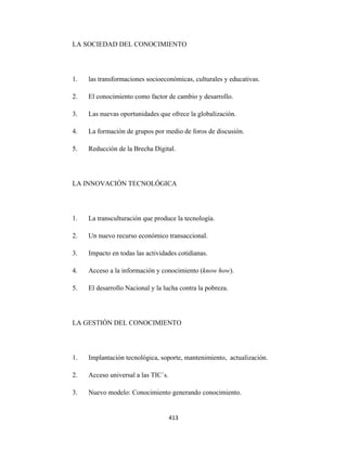 LA SOCIEDAD DEL CONOCIMIENTO




    1.   las transformaciones socioeconómicas, culturales y educativas.

    2.   El conocimiento como factor de cambio y desarrollo.

    3.   Las nuevas oportunidades que ofrece la globalización.

    4.   La formación de grupos por medio de foros de discusión.

    5.   Reducción de la Brecha Digital.




    LA INNOVACIÓN TECNOLÓGICA




    1.   La transculturación que produce la tecnología.

    2.   Un nuevo recurso económico transaccional.

    3.   Impacto en todas las actividades cotidianas.

    4.   Acceso a la información y conocimiento (know how).

    5.   El desarrollo Nacional y la lucha contra la pobreza.




    LA GESTIÓN DEL CONOCIMIENTO




    1.   Implantación tecnológica, soporte, mantenimiento, actualización.

    2.   Acceso universal a las TIC´s.

    3.   Nuevo modelo: Conocimiento generando conocimiento.


                                         413 
 
 