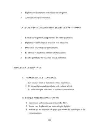 4.     Implantación de empresas virtuales de servicio global.

     5.     Aparición del capital intelectual.




     LA DIFUSIÓN DEL CONOCIMIENTO A TRAVÉS DE E-ACTIVIDADES




     1.     Comunicación generalizada por medio del correo electrónico.

     2.     Implantación de los foros de discusión en la educación.

     3.     Difusión de los portales del conocimiento.

     4.     La interacción electrónica entre los ciberciudadanos.

     5.     El auto-aprendizaje por medio de casos y problemas.




RESULTADOS CUALITATIVOS




          I. TODOS DESEAN LA TECNOLOGÍA

            1. Los usuarios tienen al menos dos correos electrónicos.
            2. El Internet ha mostrado su utilidad en la realidad laboral.
            3. La inclusión digital transforma la realidad socioeconómica.



          II. LOS QUE NO LE PRESTAN ATENCIÓN

             1. Desconocen las bondades que producen las TIC’s.
             2. Temen a ser desplazados por las tecnologías digitales.
             3. Piensan que no necesitan del apoyo que brindan las tecnologías de las
                comunicaciones.


                                          414 
 
 