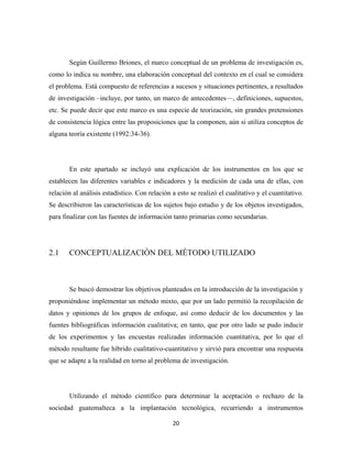 Según Guillermo Briones, el marco conceptual de un problema de investigación es,
como lo indica su nombre, una elaboración conceptual del contexto en el cual se considera
el problema. Está compuesto de referencias a sucesos y situaciones pertinentes, a resultados
de investigación –incluye, por tanto, un marco de antecedentes—, definiciones, supuestos,
etc. Se puede decir que este marco es una especie de teorización, sin grandes pretensiones
de consistencia lógica entre las proposiciones que la componen, aún si utiliza conceptos de
alguna teoría existente (1992:34-36).




       En este apartado se incluyó una explicación de los instrumentos en los que se
establecen las diferentes variables e indicadores y la medición de cada una de ellas, con
relación al análisis estadístico. Con relación a esto se realizó el cualitativo y el cuantitativo.
Se describieron las características de los sujetos bajo estudio y de los objetos investigados,
para finalizar con las fuentes de información tanto primarias como secundarias.




2.1    CONCEPTUALIZACIÓN DEL MÉTODO UTILIZADO



       Se buscó demostrar los objetivos planteados en la introducción de la investigación y
proponiéndose implementar un método mixto, que por un lado permitió la recopilación de
datos y opiniones de los grupos de enfoque, así como deducir de los documentos y las
fuentes bibliográficas información cualitativa; en tanto, que por otro lado se pudo inducir
de los experimentos y las encuestas realizadas información cuantitativa, por lo que el
método resultante fue híbrido cualitativo-cuantitativo y sirvió para encontrar una respuesta
que se adapte a la realidad en torno al problema de investigación.




       Utilizando el método científico para determinar la aceptación o rechazo de la
sociedad guatemalteca a la implantación tecnológica, recurriendo a instrumentos

                                               20 
 
 