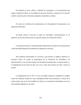 El resultado de crear, utilizar y difundir las tecnologías es el conocimiento que
según el método de Morín es el resultado de procesos eléctricos y químicos en el seno del
cerebro, necesario para evolucionar, progresar, desarrollarse, etcétera.




          El vector en la difusión del conocimiento en la Sociedad del Conocimiento es la
educación electrónica.




          Se puede utilizar e-learning en todas las actividades socioeconómicas, en el
gobierno, en el sector privado, pero en especial manera en la educación formal.




          La manera de hacerlo es intercambiando información por medio de la interactuación
virtual utilizando alguna de las plataformas expuestas en esta tesis.




          Para mantener funcionando el e-learning y que alcance su objetivo educativo es
necesario tomar en cuenta la importancia de la formación de formadores, las
demostraciones in situ en forma regular, las frecuentes actualizaciones, el soporte técnico, y
la implantación de un help desk tipo call center, entre otros factores de éxito a tomar en
cuenta.




          La implantación de las TIC’s en las actividades educativas modificará el modelo
actual de enseñanza creando un nuevo paradigma híbrido entre presencial y virtual, de la
misma manera que en las universidades las clases ya se encuentran virtualizadas con el uso
de tecnologías digitales en sus aulas.




                                             419 
 
 