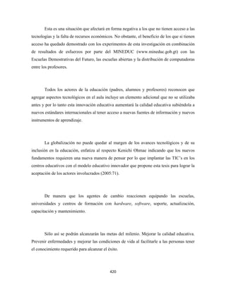 Esta es una situación que afectará en forma negativa a los que no tienen acceso a las
tecnologías y la falta de recursos económicos. No obstante, el beneficio de los que si tienen
acceso ha quedado demostrado con los experimentos de esta investigación en combinación
de resultados de esfuerzos por parte del MINEDUC (www.mineduc.gob.gt) con las
Escuelas Demostrativas del Futuro, las escuelas abiertas y la distribución de computadoras
entre los profesores.




       Todos los actores de la educación (padres, alumnos y profesores) reconocen que
agregar aspectos tecnológicos en el aula incluye un elemento adicional que no se utilizaba
antes y por lo tanto esta innovación educativa aumentará la calidad educativa subiéndola a
nuevos estándares internacionales al tener acceso a nuevas fuentes de información y nuevos
instrumentos de aprendizaje.




       La globalización no puede quedar al margen de los avances tecnológicos y de su
inclusión en la educación, enfatiza al respecto Kenichi Ohmae indicando que los nuevos
fundamentos requieren una nueva manera de pensar por lo que implantar las TIC’s en los
centros educativos con el modelo educativo innovador que propone esta tesis para lograr la
aceptación de los actores involucrados (2005:71).




       De manera que los agentes de cambio reaccionen equipando las escuelas,
universidades y centros de formación con hardware, software, soporte, actualización,
capacitación y mantenimiento.




       Sólo así se podrán alcanzarán las metas del milenio. Mejorar la calidad educativa.
Prevenir enfermedades y mejorar las condiciones de vida al facilitarle a las personas tener
el conocimiento requerido para alcanzar el éxito.




                                            420 
 
 