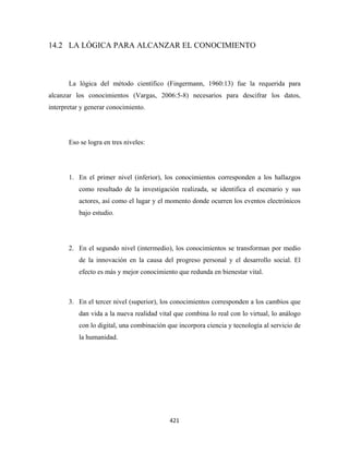 14.2 LA LÓGICA PARA ALCANZAR EL CONOCIMIENTO



       La lógica del método científico (Fingermann, 1960:13) fue la requerida para
alcanzar los conocimientos (Vargas, 2006:5-8) necesarios para descifrar los datos,
interpretar y generar conocimiento.




       Eso se logra en tres niveles:




       1. En el primer nivel (inferior), los conocimientos corresponden a los hallazgos
           como resultado de la investigación realizada, se identifica el escenario y sus
           actores, así como el lugar y el momento donde ocurren los eventos electrónicos
           bajo estudio.




       2. En el segundo nivel (intermedio), los conocimientos se transforman por medio
           de la innovación en la causa del progreso personal y el desarrollo social. El
           efecto es más y mejor conocimiento que redunda en bienestar vital.



       3. En el tercer nivel (superior), los conocimientos corresponden a los cambios que
           dan vida a la nueva realidad vital que combina lo real con lo virtual, lo análogo
           con lo digital, una combinación que incorpora ciencia y tecnología al servicio de
           la humanidad.




                                            421 
 
 