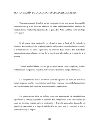 14.3 LA TEORÍA DE LAS COMPETENCIAS POR CONTACTO



       Una persona puede descubrir que es competente frente a un evento desconocido,
toma decisiones y actúa de forma adecuada sin haber tenido conocimiento previo de las
características o resoluciones del evento. Es lo que Alfred Adler identifica como teleología
(1999:11-27).




       Si el usuario tiene motivación por descubrir algo, lo hará, el fin estimula su
búsqueda. Puede descubrir las propias competencias leyendo el manual del usuario (teoría)
o experimentando en forma significativa la situación bajo estudio. Son habilidades
metacognitivas desarrolladas a través de la experiencia, el estudio, la preparación y la
práctica.




       También son habilidades externas que permiten realizar tareas complejas y resolver
problemas con la capacidad cognitiva, motivacional y ética en un campo determinado.




       Las competencias básicas se definen como la capacidad de poner en marcha de
manera integrada aquellos conocimientos adquiridos y rasgos de personalidad que permiten
resolver situaciones diversas (www.peremarques.net/competen.htm).




       Las competencias clave se definen como una combinación de conocimientos,
capacidades y actitudes adecuadas al contexto. Las competencias clave son aquellas que
todas las personas precisan para su realización y desarrollo personales, desarrollar un
aprendizaje permanente a lo largo de toda la vida, así como para la ciudadanía activa, la
inclusión social y el empleo.



                                            422 
 
 