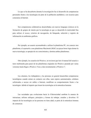 Lo que se ha descubierto durante la investigación fue el desarrollo de competencias
personales frente a las tecnologías de parte de la población analfabeta y sin recursos para
conectarse al Internet.




       Son competencias colaborativas desarrolladas con nuevos lenguajes icónicos en la
formación de grupos de interés por la tecnología en que se desarrolla la motricidad fina
para utilizar el mouse, criterios de navegación, de búsqueda, selección y registro de
información en ambientes gráficos.




       Por ejemplo, un usuario acostumbrado a utilizar la plataforma PC, sin conocer otra
plataforma, al exponerlo a una plataforma Macintosh (MAC) en pocas horas logra domar la
nueva tecnología, se apropia de ese conocimiento y domina ambas plataformas.




       Otro ejemplo, los usuarios de Windows, no tuvieron que leer el manual del usuario o
tutor multimedia para pasar de las plataformas originales de Windows pasando por varias
versiones hasta llegar a Windows Vista y más recientemente a Windows 7.




       Los alumnos, los trabajadores y las personas en general desarrollan competencias
tecnológicas cuando entran en contacto con ellas, sean cajeros automatizados, celulares
sofisticados o acceso sin cables a Internet, modifican su comportamiento frente a las
tecnologías debido al impacto que tienen las tecnologías en la naturaleza humana.




       Las sociedades que evolucionan hacia la Cibersociedad cambian la manera de
interactuar, utilizan enfoques, principios y formas de trabajar, estudiar y divertirse. El
impacto de las tecnologías en las personas no tiene edad, es parte de la naturaleza humana
de comunicar.


                                           423 
 
 