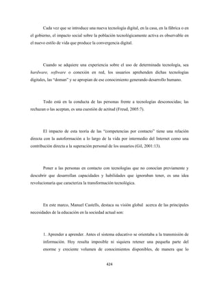 Cada vez que se introduce una nueva tecnología digital, en la casa, en la fábrica o en
el gobierno, el impacto social sobre la población tecnológicamente activa es observable en
el nuevo estilo de vida que produce la convergencia digital.




       Cuando se adquiere una experiencia sobre el uso de determinada tecnología, sea
hardware, software o conexión en red, los usuarios aprehenden dichas tecnologías
digitales, las “doman” y se apropian de ese conocimiento generando desarrollo humano.




       Todo está en la conducta de las personas frente a tecnologías desconocidas; las
rechazan o las aceptan, es una cuestión de actitud (Freud, 2005:7).




       El impacto de esta teoría de las “competencias por contacto” tiene una relación
directa con la autoformación a lo largo de la vida por intermedio del Internet como una
contribución directa a la superación personal de los usuarios (Gil, 2001:13).




       Poner a las personas en contacto con tecnologías que no conocían previamente y
descubrir que desarrollan capacidades y habilidades que ignoraban tener, es una idea
revolucionaria que caracteriza la transformación tecnológica.




       En este marco, Manuel Castells, destaca su visión global acerca de las principales
necesidades de la educación en la sociedad actual son:




       1. Aprender a aprender. Antes el sistema educativo se orientaba a la transmisión de
       información. Hoy resulta imposible ni siquiera retener una pequeña parte del
       enorme y creciente volumen de conocimientos disponibles, de manera que lo


                                            424 
 
 