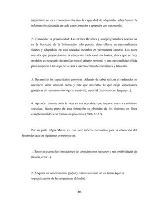 importante no es el conocimiento sino la capacidad de adquirirlo, saber buscar la
       información adecuada en cada caso (aprender a aprender con autonomía).



       2. Consolidar la personalidad. Las mentes flexibles y autoprogramables necesarias
       en la Sociedad de la Información solo pueden desarrollarse en personalidades
       fuertes y adaptables en esta sociedad inestable en permanente cambio. Los roles
       sociales que proporcionaba la educación tradicional no bastan, ahora que no hay
       modelos es necesario desarrollar más el criterio personal y una personalidad sólida
       para adaptarse a lo largo de la vida a diversas fórmulas familiares y laborales.



       3. Desarrollar las capacidades genéricas. Además de saber utilizar el ordenador es
       necesario saber analizar cómo y para qué utilizarlo, lo que exige capacidades
       genéricas de razonamiento lógico, numérico, espacial (matemáticas, lenguaje...).



       4. Aprender durante toda la vida es una necesidad que impone nuestra cambiante
       sociedad. Buena parte de esta formación se obtendrá de los sistemas en línea
       complementados con formación presencial (2006:27-37).




       Por su parte Edgar Morín, en Los siete saberes necesarios para la educación del
futuro destaca las siguientes competencias:




       1. Tener en cuenta las limitaciones del conocimiento humano (y sus posibilidades de
       ilusión, error...).




       2. Adquirir un conocimiento global y contextualizado de los temas (que la
       especialización de las asignaturas dificulta).



                                              425 
 
 