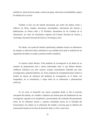 cualitativos: observación de campo, sesiones de grupo, entrevistas en profundidad y grupos
de enfoque (focus group).




       También se hizo uso del método documental, por medio del análisis crítico y
reflexivo de libros, tratados, diccionario enciclopédico, información del Internet y
publicaciones en Prensa Libre y El Periódico, documentos de las Cumbres de la
información, así como los documentos impresos del Consejo Nacional de Ciencia y
Tecnología, Secretaría Nacional de Ciencia y Tecnología y otros.




       Por último, con ayuda del método experimental, mediante ensayos en laboratorios
de cómputo se obtuvieron datos cuantitativos cuya utilidad sirvió para la medición de las
magnitudes del objeto en estudio y posterior análisis estadístico.




       Al respecto indica Briones: Todo problema de investigación se da dentro de un
conjunto de proposiciones más o menos relacionadas entre sí, que definen término,
establecen referencia con otros sucesos, recogen conocimientos obtenidos por otras
investigaciones, proponen hipótesis, etc. Estos conjuntos de conceptualizaciones reciben el
nombre de marcos de referencia del problema de investigación; en el hecho, son
inseparables, de su formulación, o mejor dicho de su elaboración o planteamiento
(1992:36).




       Es así como se desarrolló este marco conceptual donde se fijó la posición
conceptual del método, sus variables e hipótesis que forman parte del fundamento de esta
investigación, apoyada en la recopilación y procesamiento del contenido del pensamiento
crítico de los diferentes autores y expertos consultados acerca de la Sociedad del
Conocimiento con énfasis en la utilización del modelo e-learning para la difusión del
conocimiento basado en los foros de discusión, blog’s y wiki’s, entre otros.


                                              21 
 
 