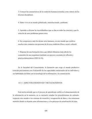 3. Conocer las características de la condición humana (extraídas como síntesis de las
       diversas disciplinas).



       4. Saber vivir en un mundo globalizado, interrelacionado, cambiante.



       5. Aprender a afrontar las incertidumbres (que se dan en todas las ciencias) y que la
       solución de unos problemas genera otros.



       6. Ser comprensivo ante los demás seres humanos, en este mundo que conlleva
       muchos más contactos con personas de diversa condición (física, social, cultural)



       7. Disponer de una formación ética, que deberá obtenerse (más allá de los
       contenidos de una asignatura) mediante un ejercicio constante de reflexión y
       práctica democrática (1999:14-18).




       En la Sociedad del Conocimiento, la formación que exige el mundo productivo
coincide precisamente con el desarrollo de las capacidades intelectuales de los individuos y
sus habilidades de lidiar con la tecnología de la información y la comunicación.




       14.3.1 ASPECTOS COGNITIVOS Y METACOGNITIVOS




       Esta teoría entiende que si el proceso de aprendizaje conlleva el almacenamiento de
la información en la memoria, no es necesario estudiar los procedimientos de estímulo-
respuesta sino atender a los sistemas de retención y recuperación de datos, a las estructuras
mentales donde se alojarán estas informaciones y a los procesos de actualización de éstas.




                                            426 
 
 