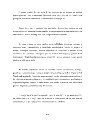 El nuevo objetivo de esta teoría de las competencias por contacto es analizar
procesos internos como la compresión, la adquisición de nueva información a través de la
percepción, la atención, la memoria, el razonamiento, el lenguaje, etc.




       Quiere decir que el contacto con tecnologías desconocidas requiere de una
comprensión sobre una situación desconocida, la manipulación de las tecnologías en forma
experimental a base de prueba y error hasta comprender lo desconocido.




       Se puede resumir en pocas palabras como habilidades cognitivas (entender y
manipular ideas y pensamientos) y capacidades metodológicas (gestión del entorno y
tiempo, estrategias, decisiones, resolver problemas) de adaptación al entorno digital
despertando las    destrezas tecnológicas (uso de recursos tecnológicos y gestión de la
información) y lingüísticas (comunicación, interacción y uso de un nuevo código) que ni
siquiera se sabía que se tenía.




       Al respecto importantes autores de diferentes campos disciplinarios; biólogos,
psicólogos y comunicadores, como por ejemplo, Gregory Bateson, Norbert Wiener o Paul
Watzlawick, asocian las “competencias por contacto” con las capacidades metacognitivas y
las relacionan a la teoría de la mente y su capacidad de percibir comprender y reflexionar -
al parecer congénita- respecto al estado mental de sí mismo en relación a las sensaciones
propias, del prójimo, de la naturaleza y del ambiente.




       El prefijo “meta” se puede comprender como “ir más allá”, “lo que viene después”,
en combinación con el sufijo cognición se refiere al conocimiento. O sea, más allá del
conocimiento, o lo que viene después del conocimiento. La sabiduría.




                                             427 
 
 