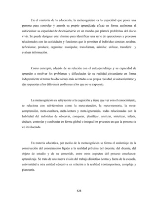 En el contexto de la educación, la metacognición es la capacidad que posee una
persona para controlar y asumir su propio aprendizaje eficaz en forma autónoma al
autoevaluar su capacidad de desenvolverse en un mundo que plantea problemas del diario
vivir. Se puede designar este término para identificar una serie de operaciones y procesos
relacionados con las actividades y funciones que le permiten al individuo conocer, recabar,
reflexionar, producir, organizar, manipular, transformar, asimilar, utilizar, transferir   y
evaluar información.




       Como concepto, además de su relación con el autoaprendizaje y su capacidad de
aprender a resolver los problemas y dificultades de su realidad circundante en forma
independiente al tomar las decisiones más acertadas a su propia realidad, al autoorientarse y
dar respuestas a los diferentes problemas a los que se ve expuesto.




       La metacognición es subyacente a la cognición y tiene que ver con el conocimiento,
se relaciona con sub-términos como la meta-atención, la meta-memoria, la meta-
comprensión, meta-escritura, meta-lectura y meta-ignorancia, todas relacionadas con la
habilidad del individuo de observar, comparar, planificar, analizar, sintetizar, inferir,
deducir, controlar y confrontar en forma global o integral los procesos en que la persona se
ve involucrada.




       En materia educativa, por medio de la metacognición se forma el andamiaje en la
construcción del conocimiento ligado a la realidad próxima del docente, del dicente, del
objeto de estudio y de su contenido, entre otros aspectos del proceso enseñanza-
aprendizaje. Se trata de una nueva visión del trabajo didáctico dentro y fuera de la escuela,
universidad u otra entidad educativa en relación a la realidad contemporánea, compleja y
planetaria.




                                            428 
 
 