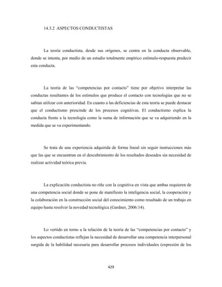 14.3.2 ASPECTOS CONDUCTISTAS




       La teoría conductista, desde sus orígenes, se centra en la conducta observable,
donde se intenta, por medio de un estudio totalmente empírico estímulo-respuesta predecir
esta conducta.




       La teoría de las “competencias por contacto” tiene por objetivo interpretar las
conductas resultantes de los estímulos que produce el contacto con tecnologías que no se
sabían utilizar con anterioridad. En cuanto a las deficiencias de esta teoría se puede destacar
que el conductismo prescinde de los procesos cognitivas. El conductismo explica la
conducta frente a la tecnología como la suma de información que se va adquiriendo en la
medida que se va experimentando.




       Se trata de una experiencia adquirida de forma lineal sin seguir instrucciones más
que las que se encuentran en el descubrimiento de los resultados deseados sin necesidad de
realizar actividad teórica previa.




       La explicación conductista no riñe con la cognitiva en vista que ambas requieren de
una competencia social donde se pone de manifiesto la inteligencia social, la cooperación y
la colaboración en la construcción social del conocimiento como resultado de un trabajo en
equipo hasta resolver la novedad tecnológica (Gardner, 2006:14).




       Lo vertido en torno a la relación de la teoría de las “competencias por contacto” y
los aspectos conductistas reflejan la necesidad de desarrollar una competencia interpersonal
surgida de la habilidad necesaria para desarrollar procesos individuales (expresión de los




                                             429 
 
 