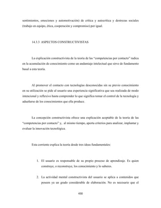 sentimientos, emociones y automotivación) de crítica y autocrítica y destrezas sociales
(trabajo en equipo, ética, cooperación y compromiso) por igual.




        14.3.3 ASPECTOS CONSTRUCTIVISTAS




        La explicación constructivista de la teoría de las “competencias por contacto” radica
en la acumulación de conocimiento como un andamiaje intelectual que sirve de fundamento
basal a esta teoría.




        Al promover el contacto con tecnologías desconocidas sin su previo conocimiento
en su utilización se pide al usuario una experiencia significativa que sea realizada de modo
intencional y reflexivo hasta comprender lo que significa tomar el control de la tecnología y
adueñarse de los conocimientos que ella produce.




        La concepción constructivista ofrece una explicación aceptable de la teoría de las
“competencias por contacto” y, al mismo tiempo, aporta criterios para analizar, implantar y
evaluar la innovación tecnológica.




        Esta corriente explica la teoría desde tres ideas fundamentales:




            1. El usuario es responsable de su propio proceso de aprendizaje. Es quien
                construye, o reconstruye, los conocimiento y lo saberes.


            2. La actividad mental constructivista del usuario se aplica a contenidos que
                poseen ya un grado considerable de elaboración. No es necesario que el


                                             430 
 
 