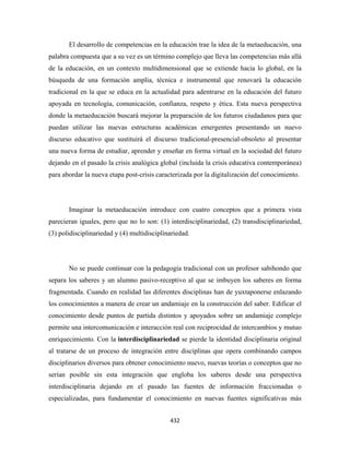 El desarrollo de competencias en la educación trae la idea de la metaeducación, una
palabra compuesta que a su vez es un término complejo que lleva las competencias más allá
de la educación, en un contexto multidimensional que se extiende hacia lo global, en la
búsqueda de una formación amplia, técnica e instrumental que renovará la educación
tradicional en la que se educa en la actualidad para adentrarse en la educación del futuro
apoyada en tecnología, comunicación, confianza, respeto y ética. Esta nueva perspectiva
donde la metaeducación buscará mejorar la preparación de los futuros ciudadanos para que
puedan utilizar las nuevas estructuras académicas emergentes presentando un nuevo
discurso educativo que sustituirá el discurso tradicional-presencial-obsoleto al presentar
una nueva forma de estudiar, aprender y enseñar en forma virtual en la sociedad del futuro
dejando en el pasado la crisis analógica global (incluida la crisis educativa contemporánea)
para abordar la nueva etapa post-crisis caracterizada por la digitalización del conocimiento.




       Imaginar la metaeducación introduce con cuatro conceptos que a primera vista
parecieran iguales, pero que no lo son: (1) interdisciplinariedad, (2) transdisciplinariedad,
(3) polidisciplinariedad y (4) multidisciplinariedad.




       No se puede continuar con la pedagogía tradicional con un profesor sabihondo que
separa los saberes y un alumno pasivo-receptivo al que se imbuyen los saberes en forma
fragmentada. Cuando en realidad las diferentes disciplinas han de yuxtaponerse enlazando
los conocimientos a manera de crear un andamiaje en la construcción del saber. Edificar el
conocimiento desde puntos de partida distintos y apoyados sobre un andamiaje complejo
permite una intercomunicación e interacción real con reciprocidad de intercambios y mutuo
enriquecimiento. Con la interdisciplinariedad se pierde la identidad disciplinaria original
al tratarse de un proceso de integración entre disciplinas que opera combinando campos
disciplinarios diversos para obtener conocimiento nuevo, nuevas teorías o conceptos que no
serían posible sin esta integración que engloba los saberes desde una perspectiva
interdisciplinaria dejando en el pasado las fuentes de información fraccionadas o
especializadas, para fundamentar el conocimiento en nuevas fuentes significativas más


                                             432 
 
 
