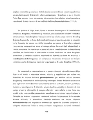 amplias, compartidas y complejas. Se trata de una nueva modalidad educativa que formula
una enseñanza a partir de diferentes saberes, competencias y disciplinas, lo que el Ezequiel
Ander-Egg reconoce como inseparables: interactuación, interrelación, retroalimentación y
recursividad. Se trata entonces de una multiplicidad de enfoques disciplinares (1999:8).




       En palabras de Edgar Morin, lo que se busca es la convergencia de conocimientos,
contenidos, disciplinas, pensamientos y educación, consecuentemente un saber compartido
interdisciplinar y transdisciplinar. Un nuevo ámbito de estudio donde conviven docente y
discente al desarrollar en forma dialógica la pertenencia y la pertinencia para la educación
en la formación de mentes con visión integradora que apunta a desarrollar o adquirir
competencias metacognitivas, como el autoaprendizaje, la creatividad, adaptabilidad al
cambio, entre otros. De manera que se pueda articular el conocimiento en forma conjunta y
entrelazar sus instituciones al relacionarlo en forma simultánea con otras disciplinas,
instituciones y corrientes educativas traspasando las fronteras del saber por medio de la
transdisciplinariedad respetando sus corrientes de pensamiento atravesando las fronteras
semánticas que las distinguen al incorporar las perspectivas de varias disciplinas (2006:62).




       La humanidad se encuentra inmersa en una era planetaria y tecnológica que obliga
dejar en el pasado la enseñanza puntual, selectiva y especializada para utilizar una
diversidad de recursos futuristas polidisciplinarios que permiten asociar diferentes
disciplinas y compartir en un mismo espacio y tiempo para abordar diferentes realidades en
para explicar un mismo fenómeno con diferentes recursos (naturales, sociales, científicos,
humanos o tecnológicos) y de diferentes géneros (análogos, digitales o alternativos). Esto
sugiere cruzar la información de manera coherente y aprovecharla en una forma más
versátil y rica en creatividad, pensamiento, aprendizaje, conocimiento y experiencia en la
formación de personas competentes capaces de enfrentar los problemas de los tiempos
actuales utilizando el pensamiento complejo moriniano con nuevos esquemas
multidisciplinarios que traspasen las fronteras que separan las diferentes disciplinas al
compartir información común en varias disciplinas integrándolas en forma simultánea,


                                             433 
 
 