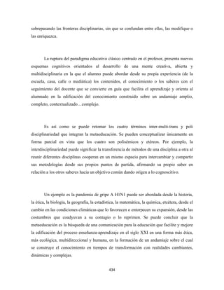 sobrepasando las fronteras disciplinarias, sin que se confundan entre ellas, las modifique o
las enriquezca.




       La ruptura del paradigma educativo clásico centrado en el profesor, presenta nuevos
esquemas cognitivos orientados al desarrollo de una mente creativa, abierta y
multidisciplinaria en la que el alumno puede abordar desde su propia experiencia (de la
escuela, casa, calle o mediática) los contenidos, el conocimiento o los saberes con el
seguimiento del docente que se convierte en guía que facilita el aprendizaje y orienta al
alumnado en la edificación del conocimiento construido sobre un andamiaje amplio,
completo, contextualizado…complejo.




       Es así como se puede retomar los cuatro términos inter-multi-trans y poli
disciplinariedad que integran la metaeducación. Se pueden conceptualizar únicamente en
forma parcial en vista que los cuatro son polisémicos y etéreos. Por ejemplo, la
interdisciplinariedad puede significar la transferencia de métodos de una disciplina a otra al
reunir diferentes disciplinas cooperan en un mismo espacio para intercambiar y compartir
sus metodologías desde sus propios puntos de partida, afirmando su propio saber en
relación a los otros saberes hacia un objetivo común dando origen a lo cognoscitivo.




       Un ejemplo es la pandemia de gripe A H1N1 puede ser abordada desde la historia,
la ética, la biología, la geografía, la estadística, la matemática, la química, etcétera, desde el
cambio en las condiciones climáticas que lo favorecen o entorpecen su expansión, desde las
costumbres que coadyuvan a su contagio o lo reprimen. Se puede concluir que la
metaeducación es la búsqueda de una comunicación para la educación que facilite y mejore
la edificación del proceso enseñanza-aprendizaje en el siglo XXI en una forma más ética,
más ecológica, multidireccional y humana, en la formación de un andamiaje sobre el cual
se construye el conocimiento en tiempos de transformación con realidades cambiantes,
dinámicas y complejas.


                                               434 
 
 