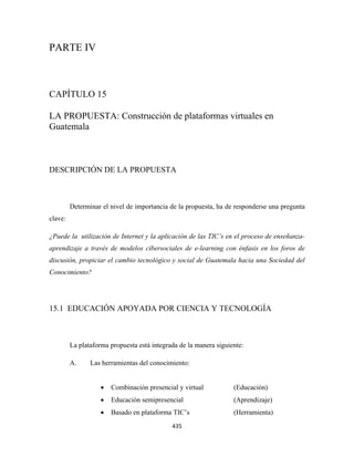 PARTE IV



CAPÍTULO 15

LA PROPUESTA: Construcción de plataformas virtuales en
Guatemala



DESCRIPCIÓN DE LA PROPUESTA



         Determinar el nivel de importancia de la propuesta, ha de responderse una pregunta
clave:

¿Puede la utilización de Internet y la aplicación de las TIC’s en el proceso de enseñanza-
aprendizaje a través de modelos cibersociales de e-learning con énfasis en los foros de
discusión, propiciar el cambio tecnológico y social de Guatemala hacia una Sociedad del
Conocimiento?




15.1 EDUCACIÓN APOYADA POR CIENCIA Y TECNOLOGÍA



         La plataforma propuesta está integrada de la manera siguiente:

         A.     Las herramientas del conocimiento:


                    •   Combinación presencial y virtual           (Educación)
                    •   Educación semipresencial                   (Aprendizaje)
                    •   Basado en plataforma TIC’s                 (Herramienta)
                                             435 
 
 