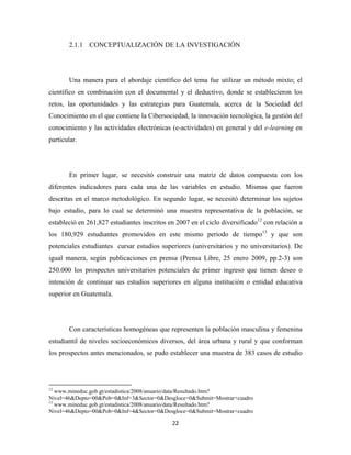2.1.1 CONCEPTUALIZACIÓN DE LA INVESTIGACIÓN




              Una manera para el abordaje científico del tema fue utilizar un método mixto; el
científico en combinación con el documental y el deductivo, donde se establecieron los
retos, las oportunidades y las estrategias para Guatemala, acerca de la Sociedad del
Conocimiento en el que contiene la Cibersociedad, la innovación tecnológica, la gestión del
conocimiento y las actividades electrónicas (e-actividades) en general y del e-learning en
particular.




              En primer lugar, se necesitó construir una matriz de datos compuesta con los
diferentes indicadores para cada una de las variables en estudio. Mismas que fueron
descritas en el marco metodológico. En segundo lugar, se necesitó determinar los sujetos
bajo estudio, para lo cual se determinó una muestra representativa de la población, se
estableció en 261,827 estudiantes inscritos en 2007 en el ciclo diversificado12 con relación a
los 180,929 estudiantes promovidos en este mismo periodo de tiempo13 y que son
potenciales estudiantes cursar estudios superiores (universitarios y no universitarios). De
igual manera, según publicaciones en prensa (Prensa Libre, 25 enero 2009, pp.2-3) son
250.000 los prospectos universitarios potenciales de primer ingreso que tienen deseo o
intención de continuar sus estudios superiores en alguna institución o entidad educativa
superior en Guatemala.




              Con características homogéneas que representen la población masculina y femenina
estudiantil de niveles socioeconómicos diversos, del área urbana y rural y que conforman
los prospectos antes mencionados, se pudo establecer una muestra de 383 casos de estudio



                                                            
12
   www.mineduc.gob.gt/estadistica/2008/anuario/data/Resultado.htm?
Nivel=46&Depto=00&Pob=0&Inf=3&Sector=0&Desgloce=0&Submit=Mostrar+cuadro
13
   www.mineduc.gob.gt/estadistica/2008/anuario/data/Resultado.htm?
Nivel=46&Depto=00&Pob=0&Inf=4&Sector=0&Desgloce=0&Submit=Mostrar+cuadro

                                                               22 
 
 