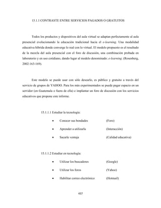 15.1.1 CONTRASTE ENTRE SERVICIOS PAGADOS O GRATUITOS




       Todos los productos y dispositivos del aula virtual se adaptan perfectamente al aula
presencial evolucionando la educación tradicional hacia el e-learning. Una modalidad
educativa híbrida donde converge lo real con lo virtual. El modelo propuesto es el resultado
de la mezcla del aula presencial con el foro de discusión, una combinación probada en
laboratorio y en uso cotidiano, dando lugar al modelo denominado: e-learning. (Rosenberg,
2002:163-169).




       Este modelo se puede usar con sólo desearlo, es público y gratuito a través del
servicio de grupos de YAHOO. Para los más experimentados se puede pagar espacio en un
servidor (en Guatemala o fuera de ella) e implantar un foro de discusión con los servicios
educativos que propone este informe.




              15.1.1.1 Estudiar la tecnología:

                       •     Conocer sus bondades                 (Foro)

                       •     Aprender a utilizarla                (Interacción)

                       •     Sacarle ventaja                      (Calidad educativa)




              15.1.1.2 Estudiar en tecnología:

                       •     Utilizar los buscadores              (Google)

                       •     Utilizar los foros                   (Yahoo)

                       •     Habilitar correo electrónico         (Hotmail)



                                            437 
 
 