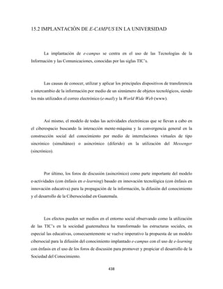 15.2 IMPLANTACIÓN DE E-CAMPUS EN LA UNIVERSIDAD



       La implantación de e-campus se centra en el uso de las Tecnologías de la
Información y las Comunicaciones, conocidas por las siglas TIC’s.




       Las causas de conocer, utilizar y aplicar los principales dispositivos de transferencia
e intercambio de la información por medio de un sinnúmero de objetos tecnológicos, siendo
los más utilizados el correo electrónico (e-mail) y la World Wide Web (www).




       Así mismo, el modelo de todas las actividades electrónicas que se llevan a cabo en
el ciberespacio buscando la interacción mente-máquina y la convergencia general en la
construcción social del conocimiento por medio de interrelaciones virtuales de tipo
sincrónico (simultáneo) o asincrónico (diferido) en la utilización del Messenger
(sincrónico).




       Por último, los foros de discusión (asincrónico) como parte importante del modelo
e-actividades (con énfasis en e-learning) basado en innovación tecnológica (con énfasis en
innovación educativa) para la propagación de la información, la difusión del conocimiento
y el desarrollo de la Cibersociedad en Guatemala.




       Los efectos pueden ser medios en el entorno social observando como la utilización
de las TIC’s en la sociedad guatemalteca ha transformado las estructuras sociales, en
especial las educativas, consecuentemente se vuelve imperativo la propuesta de un modelo
cibersocial para la difusión del conocimiento implantado e-campus con el uso de e-learning
con énfasis en el uso de los foros de discusión para promover y propiciar el desarrollo de la
Sociedad del Conocimiento.

                                            438 
 
 
