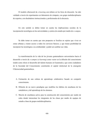 El modelo cibersocial de e-learning con énfasis en los foros de discusión ha sido
validado a través de experimentos en laboratorio de cómputo, con grupo multidisciplinario
de expertos, con diseñadores instruccionales y profesionales de la docencia.




       En este sentido se deben tomar en cuenta las implicaciones sociales de la
incorporación tecnológica en las universidades y centros de estudio por medio de e-campus.




       Se debe tomar en cuenta que esta propuesta se focaliza en sujetos que viven en
zonas urbanas y tienen acceso a todos los servicios básicos; y que tienen posibilidad de
incorporar las tecnologías a su cotidianidad y poder así cambiar sus vidas.




       La transformación de la vida de los jóvenes guatemaltecos universitarios hacia el
desarrollo a través de e-campus (e-learning) como vector en la difusión del conocimiento
tendrá como efecto el desarrollo del talento humano en Guatemala y que como ciudadanos
de la Sociedad del Conocimiento constituirán el capital intelectual de la emergente
Cibersociedad guatemalteca.




    A. Formación de una cultura de aprendizaje colaborativo basado en compartir
       conocimiento.

    B. Difusión de un nuevo paradigma que modifica los hábitos de enseñanza de los
       catedráticos y del aprendizaje de los alumnos.

    C. Mezcla de enseñanza activa para la construcción del conocimiento por medio de
       redes donde interactúan los integrantes de las clases por medio de equipos de
       estudio a base de grupos multidisciplinarios.




                                            439 
 
 
