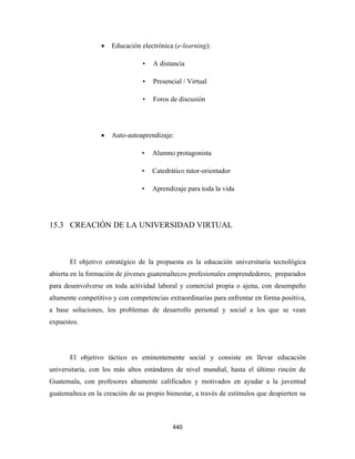 •   Educación electrónica (e-learning):

                                 •   A distancia

                                 •   Presencial / Virtual

                                 •   Foros de discusión




                  •   Auto-autoaprendizaje:

                                •    Alumno protagonista

                                •    Catedrático tutor-orientador

                                •    Aprendizaje para toda la vida




15.3 CREACIÓN DE LA UNIVERSIDAD VIRTUAL



       El objetivo estratégico de la propuesta es la educación universitaria tecnológica
abierta en la formación de jóvenes guatemaltecos profesionales emprendedores, preparados
para desenvolverse en toda actividad laboral y comercial propia o ajena, con desempeño
altamente competitivo y con competencias extraordinarias para enfrentar en forma positiva,
a base soluciones, los problemas de desarrollo personal y social a los que se vean
expuestos.




       El objetivo táctico es eminentemente social y consiste en llevar educación
universitaria, con los más altos estándares de nivel mundial, hasta el último rincón de
Guatemala, con profesores altamente calificados y motivados en ayudar a la juventud
guatemalteca en la creación de su propio bienestar, a través de estímulos que despierten su



                                            440 
 
 